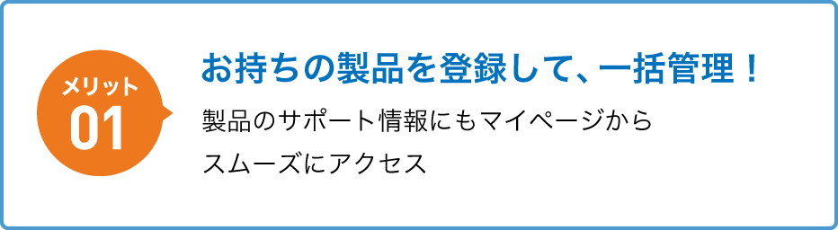 メリット01 お持ちの製品を登録して、一括管理！製品のサポート情報にもマイページからスムーズにアクセス
